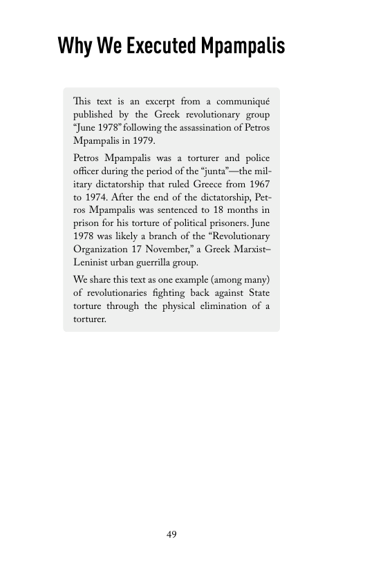 Why We Executed Mpampalis  This text is an excerpt from a communiqué published by the Greek revolutionary group “June 1978" following the assassination of Petros Mpampalis in 1979.  Petros Mpampalis was 2 torturer and police officer during the period of the “junta’—the mil- itary dictatorship that ruled Greece from 1967 to 1974, After the end of the dictatorship, Pet- ros Mpampalis was sentenced to 18 months in prison for his torture of political prisoners. June 1978 was likely a branch of the “Revolutionary Organization 17 November,” a Greek Marxist- Leninist urban guerrilla group.  ‘We share this text as one example (among many) of revolutionarics fighting back against Statc torture through the physical elimination of a torturer.  49 